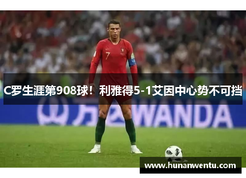 C罗生涯第908球！利雅得5-1艾因中心势不可挡